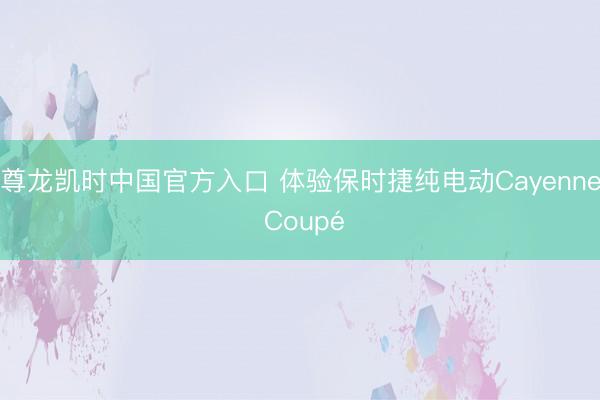 尊龙凯时中国官方入口 体验保时捷纯电动Cayenne Coupé