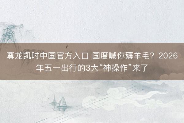 尊龙凯时中国官方入口 国度喊你薅羊毛？2026年五一出行的3大“神操作”来了