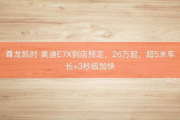 尊龙凯时 奥迪E7X到店预定，26万起，超5米车长+3秒级加快