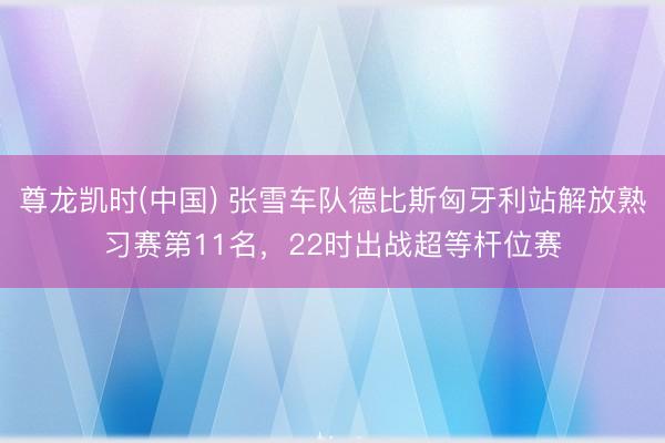 尊龙凯时(中国) 张雪车队德比斯匈牙利站解放熟习赛第11名，22时出战超等杆位赛