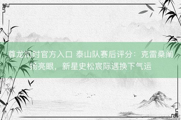 尊龙凯时官方入口 泰山队赛后评分:克雷桑阐扬亮眼,新星史松宸际遇换下气运