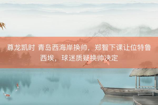 尊龙凯时 青岛西海岸换帅,郑智下课让位特鲁西埃,球迷质疑换帅决定