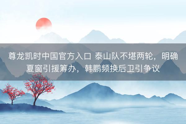 尊龙凯时中国官方入口 泰山队不堪两轮，明确夏窗引援筹办，韩鹏频换后卫引争议