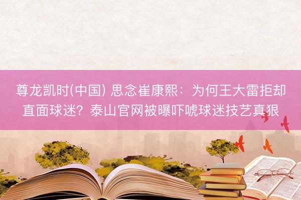 尊龙凯时(中国) 思念崔康熙：为何王大雷拒却直面球迷？泰山官网被曝吓唬球迷技艺真狠