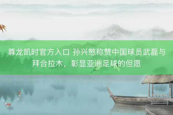 尊龙凯时官方入口 孙兴慜称赞中国球员武磊与拜合拉木，彰显亚洲足球的但愿