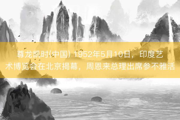 尊龙凯时(中国) 1952年5月10日,印度艺术博览会在北京揭幕,周恩来总理出席参不雅活
