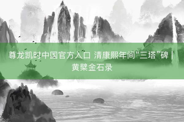 尊龙凯时中国官方入口 清康熙年间“三塔”碑 | 黄檗金石录