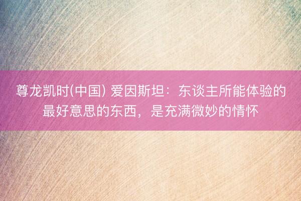 尊龙凯时(中国) 爱因斯坦：东谈主所能体验的最好意思的东西，是充满微妙的情怀