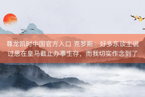 尊龙凯时中国官方入口 克罗斯：好多东谈主说过思在皇马截止办事生存，而我切实作念到了