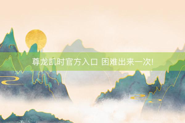 尊龙凯时官方入口 困难出来一次!
