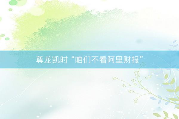尊龙凯时 “咱们不看阿里财报”