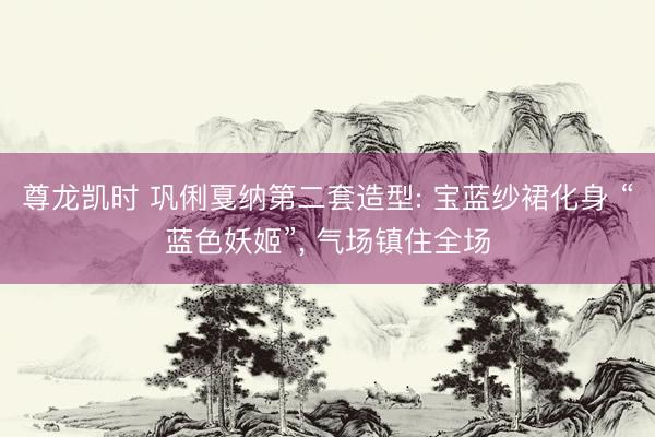 尊龙凯时 巩俐戛纳第二套造型: 宝蓝纱裙化身 “蓝色妖姬”, 气场镇住全场