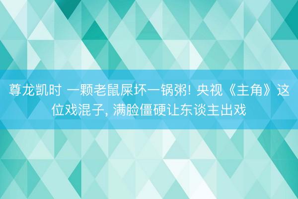 尊龙凯时 一颗老鼠屎坏一锅粥! 央视《主角》这位戏混子， 满脸僵硬让东谈主出戏