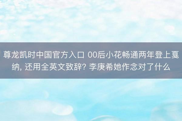 尊龙凯时中国官方入口 00后小花畅通两年登上戛纳， 还用全英文致辞? 李庚希她作念对了什么