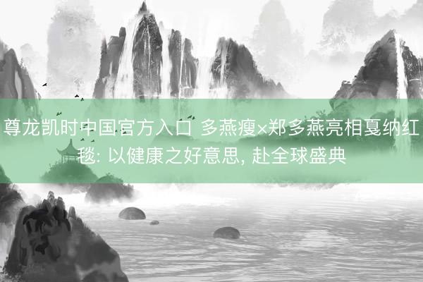 尊龙凯时中国官方入口 多燕瘦×郑多燕亮相戛纳红毯: 以健康之好意思， 赴全球盛典