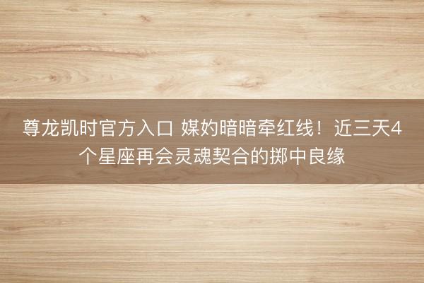 尊龙凯时官方入口 媒妁暗暗牵红线！近三天4个星座再会灵魂契合的掷中良缘