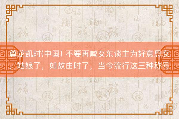 尊龙凯时(中国) 不要再喊女东谈主为好意思女，姑娘了，如故由时了，当今流行这三种称号