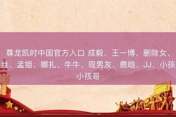 尊龙凯时中国官方入口 成毅、王一博、删除女、肉丝、孟姐、娜扎、牛牛、现男友、鹿晗、JJ、小孩哥