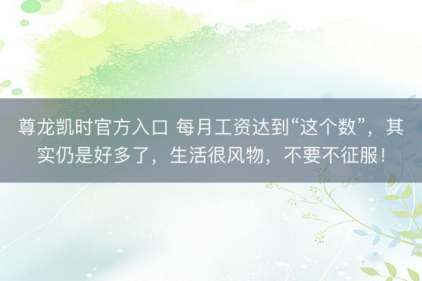 尊龙凯时官方入口 每月工资达到“这个数”，其实仍是好多了，生活很风物，不要不征服！