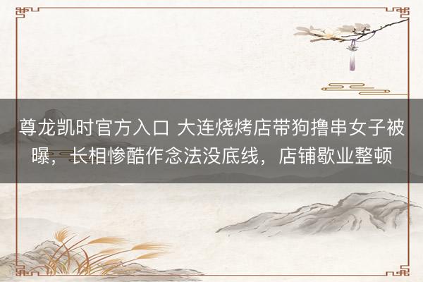 尊龙凯时官方入口 大连烧烤店带狗撸串女子被曝,长相惨酷作念法没底线,店铺歇业整顿