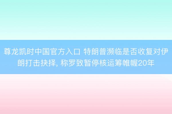 尊龙凯时中国官方入口 特朗普濒临是否收复对伊朗打击抉择， 称罗致暂停核运筹帷幄20年