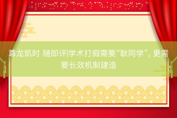 尊龙凯时 随即评|学术打假需要“耿同学”， 更需要长效机制建造