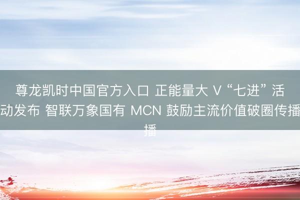尊龙凯时中国官方入口 正能量大 V “七进” 活动发布 智联万象国有 MCN 鼓励主流价值破圈传播
