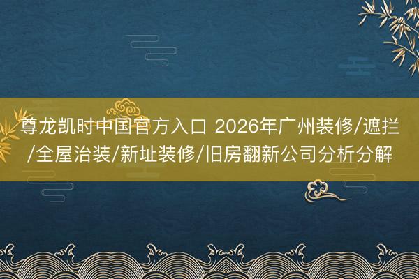 尊龙凯时中国官方入口 2026年广州装修/遮拦/全屋治装/新址装修/旧房翻新公司分析分解