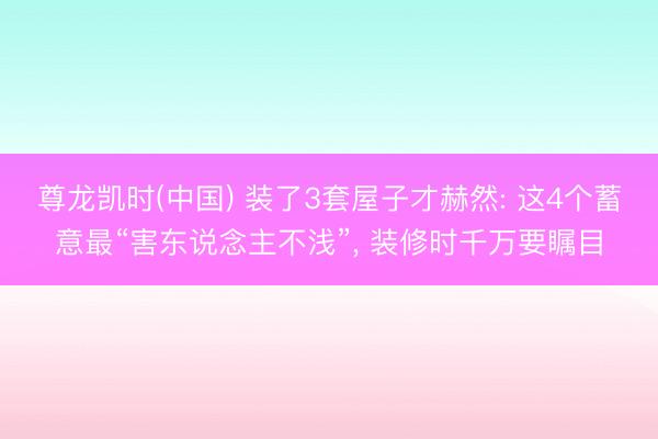 尊龙凯时(中国) 装了3套屋子才赫然: 这4个蓄意最“害东说念主不浅”， 装修时千万要瞩目