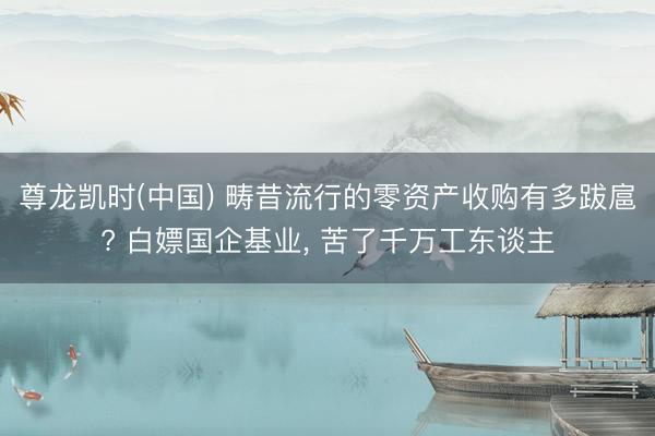 尊龙凯时(中国) 畴昔流行的零资产收购有多跋扈? 白嫖国企基业， 苦了千万工东谈主