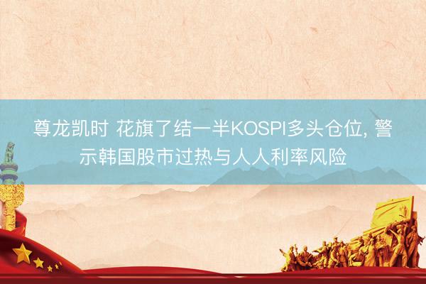 尊龙凯时 花旗了结一半KOSPI多头仓位， 警示韩国股市过热与人人利率风险