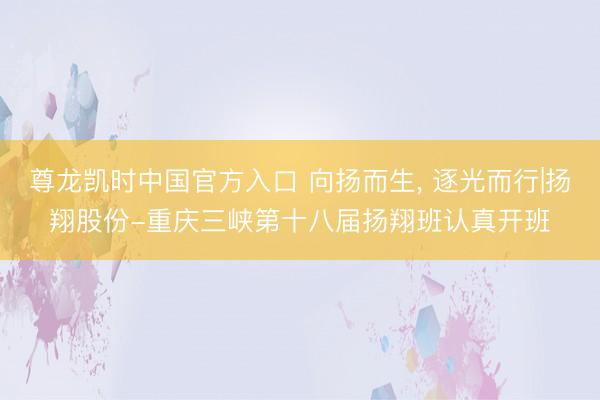 尊龙凯时中国官方入口 向扬而生， 逐光而行|扬翔股份-重庆三峡第十八届扬翔班认真开班