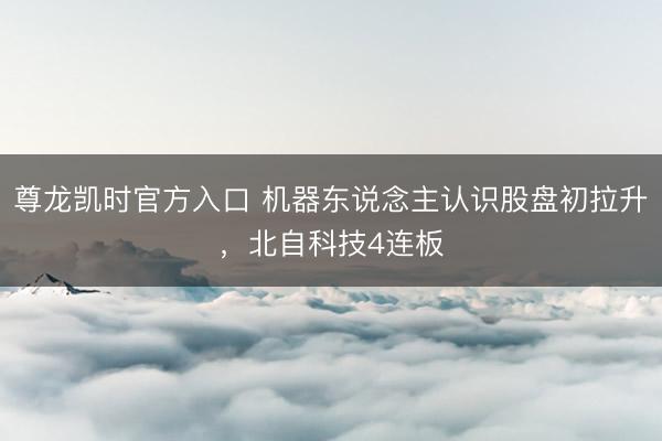 尊龙凯时官方入口 机器东说念主认识股盘初拉升，北自科技4连板