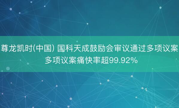 尊龙凯时(中国) 国科天成鼓励会审议通过多项议案 多项议案痛快率超99.92%