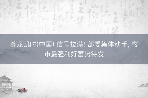 尊龙凯时(中国) 信号拉满! 部委集体动手， 楼市最强利好蓄势待发