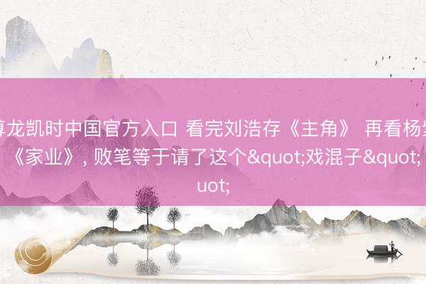 尊龙凯时中国官方入口 看完刘浩存《主角》 再看杨紫《家业》, 败笔等于请了这个"戏混子"