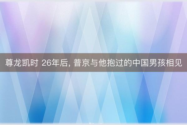 尊龙凯时 26年后, 普京与他抱过的中国男孩相见