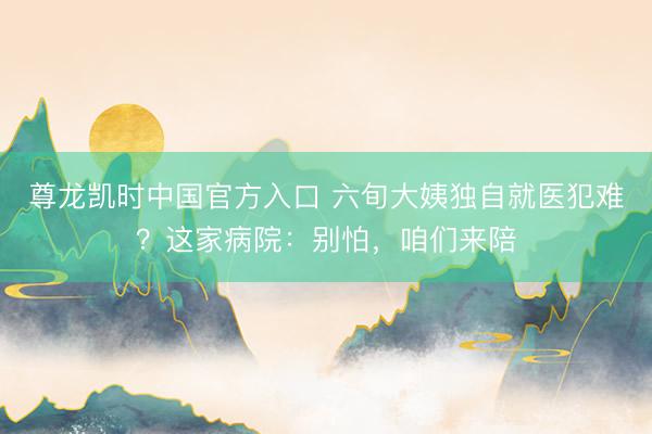 尊龙凯时中国官方入口 六旬大姨独自就医犯难?这家病院:别怕,咱们来陪
