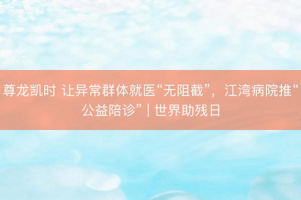 尊龙凯时 让异常群体就医“无阻截”，江湾病院推“公益陪诊” | 世界助残日