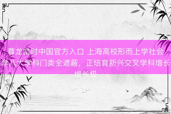 尊龙凯时中国官方入口 上海高校形而上学社会科学八大学科门类全遮蔽，正培育新兴交叉学科增长极