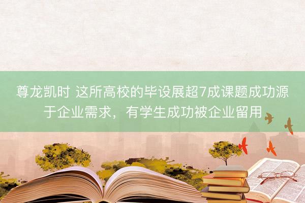尊龙凯时 这所高校的毕设展超7成课题成功源于企业需求，有学生成功被企业留用
