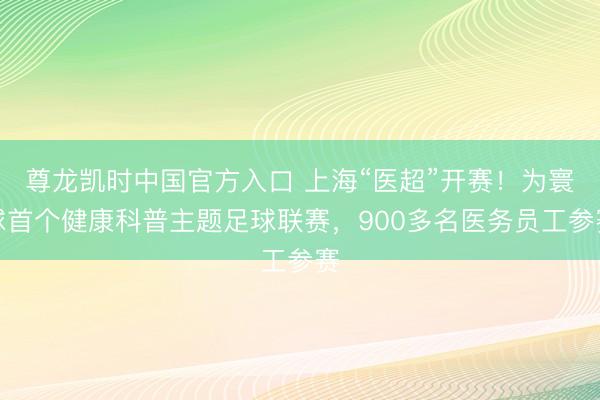 尊龙凯时中国官方入口 上海“医超”开赛！为寰球首个健康科普主题足球联赛，900多名医务员工参赛