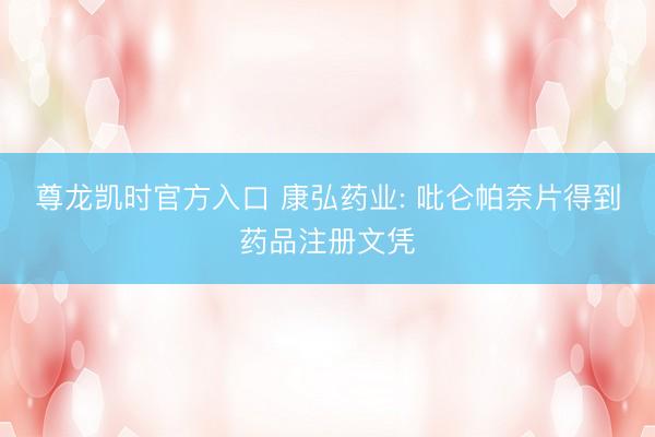 尊龙凯时官方入口 康弘药业: 吡仑帕奈片得到药品注册文凭