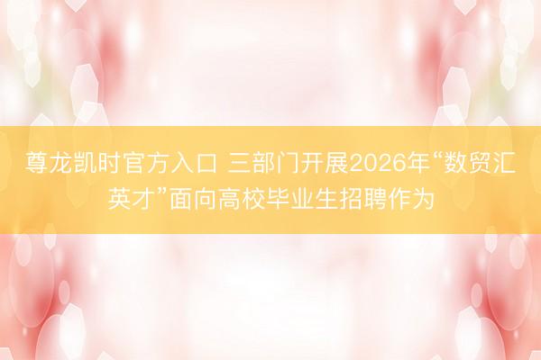 尊龙凯时官方入口 三部门开展2026年“数贸汇英才”面向高校毕业生招聘作为