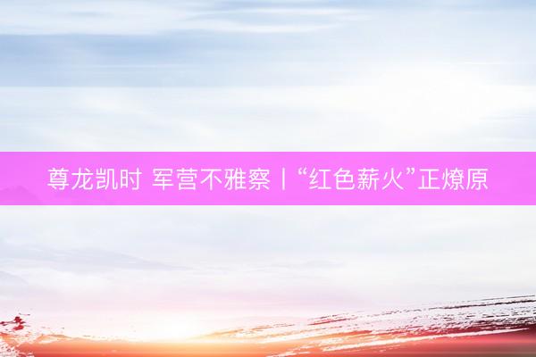 尊龙凯时 军营不雅察丨“红色薪火”正燎原
