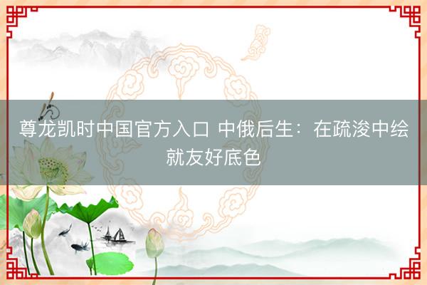 尊龙凯时中国官方入口 中俄后生：在疏浚中绘就友好底色