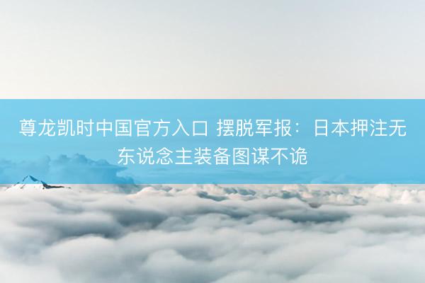 尊龙凯时中国官方入口 摆脱军报：日本押注无东说念主装备图谋不诡