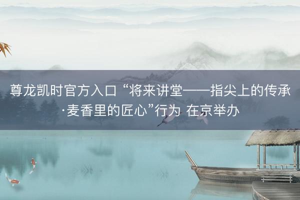 尊龙凯时官方入口 “将来讲堂——指尖上的传承·麦香里的匠心”行为 在京举办