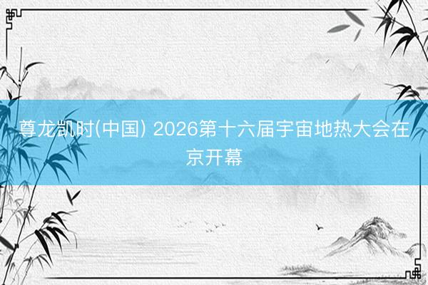 尊龙凯时(中国) 2026第十六届宇宙地热大会在京开幕