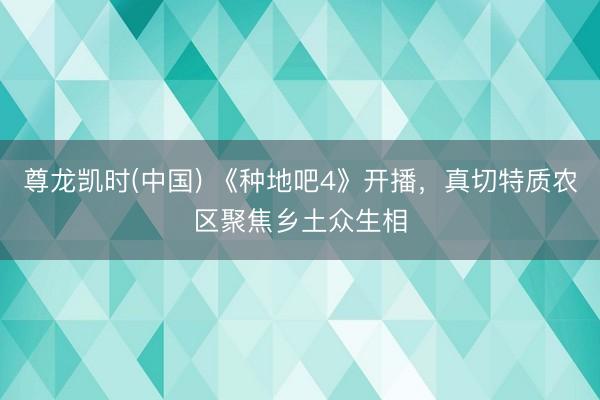 尊龙凯时(中国) 《种地吧4》开播,真切特质农区聚焦乡土众生相